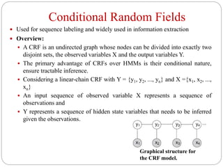Conditional Random Fields
 Used for sequence labeling and widely used in information extraction
 Overview:
 A CRF is an undirected graph whose nodes can be divided into exactly two
disjoint sets, the observed variables X and the output variables Y.
 The primary advantage of CRFs over HMMs is their conditional nature,
ensure tractable inference.
 Considering a linear-chain CRF with Y = {y1, y2, ..., yn} and X ={x1, x2, ...,
xn}
 An input sequence of observed variable X represents a sequence of
observations and
 Y represents a sequence of hidden state variables that needs to be inferred
given the observations.
Graphical structure for
the CRF model.
 