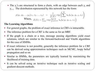 The yi’s are structured to form a chain, with an edge between each yi and
yi+1. The distribution represented by this network has the form:
The Learning Algorithms
 For general graphs, the problem of exact inference in CRFs is intractable.
 The inference problem for a CRF is the same as for an MRF.
 If the graph is a chain or a tree, message passing algorithms yield exact
solutions, which are similar to the forward-backward and Viterbi algorithms
for the case of HMMs.
 If exact inference is not possible, generally the inference problem for a CRF
can be derived using approximation techniques such as MCMC, loopy belief
propagation and so on.
 Similar to HMMs, the parameters are typically learned by maximizing the
likelihood of training data.
 It can be solved using an iterative technique such as iterative scaling and
gradient-descent methods.
Where,
 