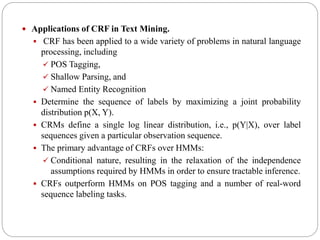  Applications of CRF in Text Mining.
 CRF has been applied to a wide variety of problems in natural language
processing, including
 POS Tagging,
 Shallow Parsing, and
 Named Entity Recognition
 Determine the sequence of labels by maximizing a joint probability
distribution p(X, Y).
 CRMs define a single log linear distribution, i.e., p(Y|X), over label
sequences given a particular observation sequence.
 The primary advantage of CRFs over HMMs:
 Conditional nature, resulting in the relaxation of the independence
assumptions required by HMMs in order to ensure tractable inference.
 CRFs outperform HMMs on POS tagging and a number of real-word
sequence labeling tasks.
 