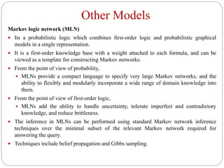 Other Models
Markov logic network (MLN)
 Its a probabilistic logic which combines first-order logic and probabilistic graphical
models in a single representation.
 It is a first-order knowledge base with a weight attached to each formula, and can be
viewed as a template for constructing Markov networks.
 From the point of view of probability,
 MLNs provide a compact language to specify very large Markov networks, and the
ability to flexibly and modularly incorporate a wide range of domain knowledge into
them.
 From the point of view of first-order logic,
 MLNs add the ability to handle uncertainty, tolerate imperfect and contradictory
knowledge, and reduce brittleness.
 The inference in MLNs can be performed using standard Markov network inference
techniques over the minimal subset of the relevant Markov network required for
answering the query.
 Techniques include belief propagation and Gibbs sampling.
 