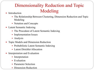Dimensionality Reduction and Topic
Modeling Introduction
 The Relationship Between Clustering, Dimension Reduction and Topic
Modeling
 Notation and Concepts
 Latent Semantic Indexing
 The Procedure of Latent Semantic Indexing
 Implementation Issues
 Analysis
 Topic Models and Dimension Reduction
 Probabilistic Latent Semantic Indexing
 Latent Dirichlet Allocation
 Interpretation and Evaluation
 Interpretation
 Evaluation
 Parameter Selection
 Dimension Reduction
 