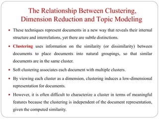 The Relationship Between Clustering,
Dimension Reduction and Topic Modeling
 These techniques represent documents in a new way that reveals their internal
structure and interrelations, yet there are subtle distinctions.
 Clustering uses information on the similarity (or dissimilarity) between
documents to place documents into natural groupings, so that similar
documents are in the same cluster.
 Soft clustering associates each document with multiple clusters.
 By viewing each cluster as a dimension, clustering induces a low-dimensional
representation for documents.
 However, it is often difficult to characterize a cluster in terms of meaningful
features because the clustering is independent of the document representation,
given the computed similarity.
 