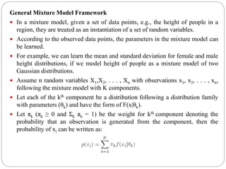 General Mixture Model Framework
 In a mixture model, given a set of data points, e.g., the height of people in a
region, they are treated as an instantiation of a set of random variables.
 According to the observed data points, the parameters in the mixture model can
be learned.
 For example, we can learn the mean and standard deviation for female and male
height distributions, if we model height of people as a mixture model of two
Gaussian distributions.
 Assume n random variables X1,X2, . . . , Xn with observations x1, x2, . . . , xn,
following the mixture model with K components.
 Let each of the kth component be a distribution following a distribution family
with parameters (θk) and have the form of F(x|θk).
 Let πk (πk ≥ 0 and Σk πk = 1) be the weight for kth component denoting the
probability that an observation is generated from the component, then the
probability of xi can be written as:
 