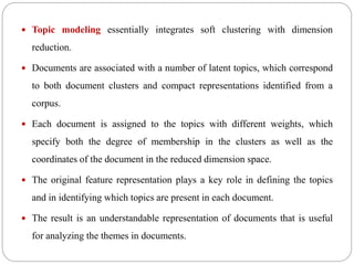  Topic modeling essentially integrates soft clustering with dimension
reduction.
 Documents are associated with a number of latent topics, which correspond
to both document clusters and compact representations identified from a
corpus.
 Each document is assigned to the topics with different weights, which
specify both the degree of membership in the clusters as well as the
coordinates of the document in the reduced dimension space.
 The original feature representation plays a key role in defining the topics
and in identifying which topics are present in each document.
 The result is an understandable representation of documents that is useful
for analyzing the themes in documents.
 