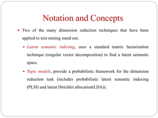 Notation and Concepts
 Two of the many dimension reduction techniques that have been
applied to text mining stand out.
 Latent semantic indexing, uses a standard matrix factorization
technique (singular vector decomposition) to find a latent semantic
space.
 Topic models, provide a probabilistic framework for the dimension
reduction task (includes probabilistic latent semantic indexing
(PLSI) and latent Dirichlet allocation(LDA)).
 