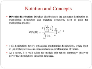 Notation and Concepts
 Dirichlet distribution: Dirichlet distribution is the conjugate distribution to
multinomial distribution and therefore commonly used as prior for
multinomial models:
 This distributions favors imbalanced multinomial distributions, where most
of the probability mass is concentrated on a small number of values.
 As a result, it is well suited for models that reflect commonly observed
power law distributions in human language.
 