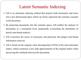 Latent Semantic Indexing
 LSI is an automatic indexing method that projects both documents and terms
into a low dimensional space which, by intent, represents the semantic concepts
in the document.
 By projecting documents into the semantic space, LSI enables the analysis of
documents at a conceptual level, purportedly overcoming the drawbacks of
purely term-based analysis.
 LSI overcomes the issues of synonymy and polysemy that plague term-based
information retrieval.
 LSI is based on the singular value decomposition (SVD) of the term document
matrix, which constructs a low rank approximation of the original matrix while
preserving the similarity between the documents.
 