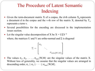 The Procedure of Latent Semantic
Indexing
 Given the term-document matrix X of a corpus, the d-th column Xd represents
a document d in the corpus and the v-th row of the matrix X, denoted by Tv,
represents a term v.
 Several possibilities for the encoding are discussed in the implementation
issues section.
 Let the singular value decomposition of X be X = UΣV T
where, the matrices U and V are ortho-normal and Σ is diagonal
 The values σ1, σ2, . . . , σmin{W,M} are the singular values of the matrix X.
Without loss of generality, we assume that the singular values are arranged in
descending order, σ1 ≥ σ2 ≥ · · · ≥ σmin{W,M}.
 