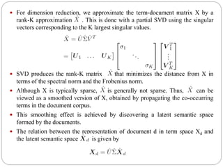  For dimension reduction, we approximate the term-document matrix X by a
rank-K approximation . This is done with a partial SVD using the singular
vectors corresponding to the K largest singular values.
 SVD produces the rank-K matrix that minimizes the distance from X in
terms of the spectral norm and the Frobenius norm.
 Although X is typically sparse, is generally not sparse. Thus, can be
viewed as a smoothed version of X, obtained by propagating the co-occurring
terms in the document corpus.
 This smoothing effect is achieved by discovering a latent semantic space
formed by the documents.
 The relation between the representation of document d in term space Xd and
the latent semantic space is given by
 