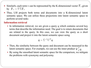  Similarly, each term v can be represented by the K-dimensional vector given
by
 Thus, LSI projects both terms and documents into a K-dimensional latent
semantic space. We can utilize these projections into latent semantic space to
perform several tasks
Information retrieval
 In information retrieval, we are given a query q which contains several key
terms that describe the information need. The goal is to return documents that
are related to the query. In this case, we can view the query as a short
document and project it into the latent semantic space using
 Then, the similarity between the query and document can be measured in the
latent semantic space. For example, we can use the inner product
 By using the smoothed latent semantic space for the comparison, we mitigate
the problems with synonymy and polysemy.
 