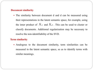 Document similarity
 The similarity between document d and d can be measured using
their representations in the latent semantic space, for example, using
the inner product of and . This can be used to cluster or
classify documents. Additional regularization may be necessary to
resolve the non-identifiability of the SVD.
Term similarity
 Analogous to the document similarity, term similarities can be
measured in the latent semantic space, so as to identify terms with
similar meanings.
 