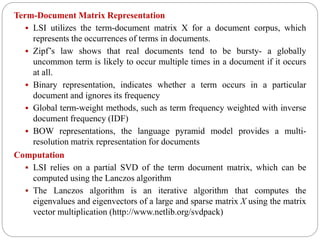 Term-Document Matrix Representation
 LSI utilizes the term-document matrix X for a document corpus, which
represents the occurrences of terms in documents.
 Zipf’s law shows that real documents tend to be bursty- a globally
uncommon term is likely to occur multiple times in a document if it occurs
at all.
 Binary representation, indicates whether a term occurs in a particular
document and ignores its frequency
 Global term-weight methods, such as term frequency weighted with inverse
document frequency (IDF)
 BOW representations, the language pyramid model provides a multi-
resolution matrix representation for documents
Computation
 LSI relies on a partial SVD of the term document matrix, which can be
computed using the Lanczos algorithm
 The Lanczos algorithm is an iterative algorithm that computes the
eigenvalues and eigenvectors of a large and sparse matrix X using the matrix
vector multiplication (http://www.netlib.org/svdpack)
 
