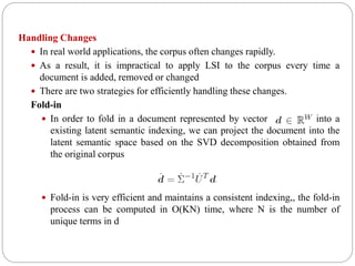 Handling Changes
 In real world applications, the corpus often changes rapidly.
 As a result, it is impractical to apply LSI to the corpus every time a
document is added, removed or changed
 There are two strategies for efficiently handling these changes.
Fold-in
 In order to fold in a document represented by vector into a
existing latent semantic indexing, we can project the document into the
latent semantic space based on the SVD decomposition obtained from
the original corpus
 Fold-in is very efficient and maintains a consistent indexing,, the fold-in
process can be computed in O(KN) time, where N is the number of
unique terms in d
 