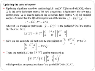Updating the semantic space
 Updating algorithm based on performing LSI on [Xˆ X] instead of [XX], where
X is the term-document matrix for new documents. Specifically, the low-rank
approximate ˆX is used to replace the document-term matrix X of the original
corpus. Assume that the QR decomposition of the matrix is
where R is a triangular matrix and is the partial SVD of the matrix
X. Then we have
 Now we can compute the best rank-K approximation of by SVD:
 Then, the partial SVD for can be expressed as
which provides an approximation of the partial SVD for .
 