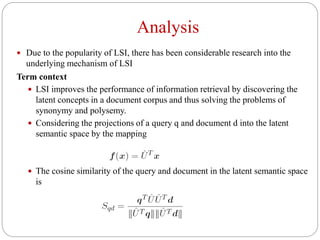 Analysis
 Due to the popularity of LSI, there has been considerable research into the
underlying mechanism of LSI
Term context
 LSI improves the performance of information retrieval by discovering the
latent concepts in a document corpus and thus solving the problems of
synonymy and polysemy.
 Considering the projections of a query q and document d into the latent
semantic space by the mapping
 The cosine similarity of the query and document in the latent semantic space
is
 