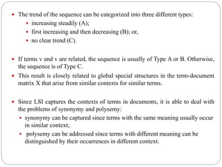  The trend of the sequence can be categorized into three different types:
 increasing steadily (A);
 first increasing and then decreasing (B); or,
 no clear trend (C).
 If terms v and v are related, the sequence is usually of Type A or B. Otherwise,
the sequence is of Type C.
 This result is closely related to global special structures in the term-document
matrix X that arise from similar contexts for similar terms.
 Since LSI captures the contexts of terms in documents, it is able to deal with
the problems of synonymy and polysemy:
 synonymy can be captured since terms with the same meaning usually occur
in similar context;
 polysemy can be addressed since terms with different meaning can be
distinguished by their occurrences in different context.
 