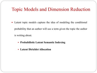 Topic Models and Dimension Reduction
 Latent topic models capture the idea of modeling the conditional
probability that an author will use a term given the topic the author
is writing about.
 Probabilistic Latent Semantic Indexing
 Latent Dirichlet Allocation
 
