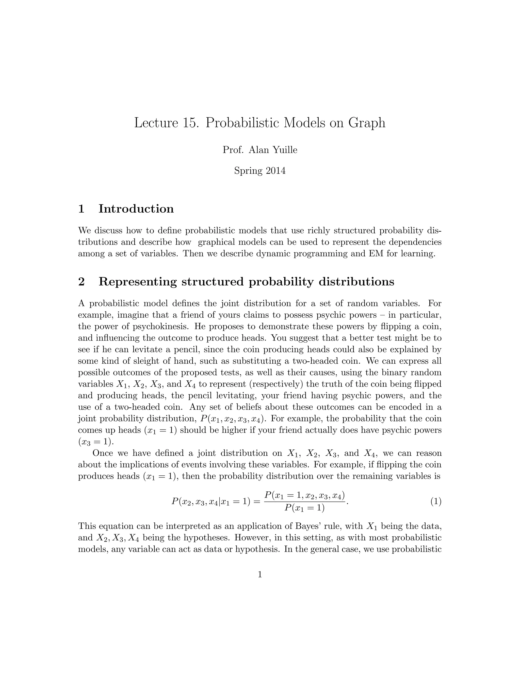 Lecture 15. Probabilistic Models on Graph
Prof. Alan Yuille
Spring 2014
1 Introduction
We discuss how to define probabilistic models that use richly structured probability dis-
tributions and describe how graphical models can be used to represent the dependencies
among a set of variables. Then we describe dynamic programming and EM for learning.
2 Representing structured probability distributions
A probabilistic model defines the joint distribution for a set of random variables. For
example, imagine that a friend of yours claims to possess psychic powers – in particular,
the power of psychokinesis. He proposes to demonstrate these powers by flipping a coin,
and influencing the outcome to produce heads. You suggest that a better test might be to
see if he can levitate a pencil, since the coin producing heads could also be explained by
some kind of sleight of hand, such as substituting a two-headed coin. We can express all
possible outcomes of the proposed tests, as well as their causes, using the binary random
variables X1, X2, X3, and X4 to represent (respectively) the truth of the coin being flipped
and producing heads, the pencil levitating, your friend having psychic powers, and the
use of a two-headed coin. Any set of beliefs about these outcomes can be encoded in a
joint probability distribution, P(x1, x2, x3, x4). For example, the probability that the coin
comes up heads (x1 = 1) should be higher if your friend actually does have psychic powers
(x3 = 1).
Once we have defined a joint distribution on X1, X2, X3, and X4, we can reason
about the implications of events involving these variables. For example, if flipping the coin
produces heads (x1 = 1), then the probability distribution over the remaining variables is
P(x2, x3, x4|x1 = 1) =
P(x1 = 1, x2, x3, x4)
P(x1 = 1)
. (1)
This equation can be interpreted as an application of Bayes’ rule, with X1 being the data,
and X2, X3, X4 being the hypotheses. However, in this setting, as with most probabilistic
models, any variable can act as data or hypothesis. In the general case, we use probabilistic
1
 