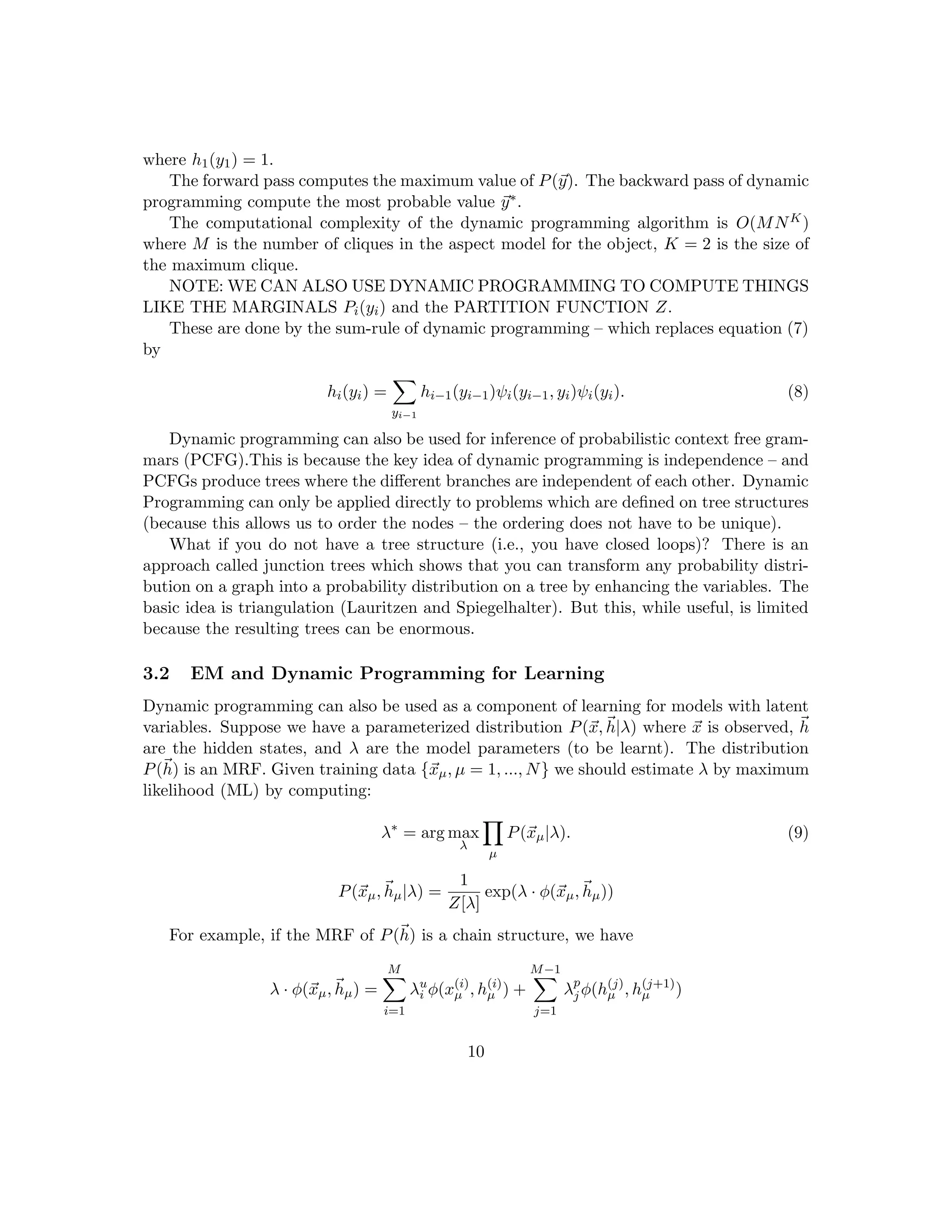 where h1(y1) = 1.
The forward pass computes the maximum value of P(~
y). The backward pass of dynamic
programming compute the most probable value ~
y∗.
The computational complexity of the dynamic programming algorithm is O(MNK)
where M is the number of cliques in the aspect model for the object, K = 2 is the size of
the maximum clique.
NOTE: WE CAN ALSO USE DYNAMIC PROGRAMMING TO COMPUTE THINGS
LIKE THE MARGINALS Pi(yi) and the PARTITION FUNCTION Z.
These are done by the sum-rule of dynamic programming – which replaces equation (7)
by
hi(yi) =
X
yi−1
hi−1(yi−1)ψi(yi−1, yi)ψi(yi). (8)
Dynamic programming can also be used for inference of probabilistic context free gram-
mars (PCFG).This is because the key idea of dynamic programming is independence – and
PCFGs produce trees where the different branches are independent of each other. Dynamic
Programming can only be applied directly to problems which are defined on tree structures
(because this allows us to order the nodes – the ordering does not have to be unique).
What if you do not have a tree structure (i.e., you have closed loops)? There is an
approach called junction trees which shows that you can transform any probability distri-
bution on a graph into a probability distribution on a tree by enhancing the variables. The
basic idea is triangulation (Lauritzen and Spiegelhalter). But this, while useful, is limited
because the resulting trees can be enormous.
3.2 EM and Dynamic Programming for Learning
Dynamic programming can also be used as a component of learning for models with latent
variables. Suppose we have a parameterized distribution P(~
x,~
h|λ) where ~
x is observed, ~
h
are the hidden states, and λ are the model parameters (to be learnt). The distribution
P(~
h) is an MRF. Given training data {~
xµ, µ = 1, ..., N} we should estimate λ by maximum
likelihood (ML) by computing:
λ∗
= arg max
λ
Y
µ
P(~
xµ|λ). (9)
P(~
xµ,~
hµ|λ) =
1
Z[λ]
exp(λ · φ(~
xµ,~
hµ))
For example, if the MRF of P(~
h) is a chain structure, we have
λ · φ(~
xµ,~
hµ) =
M
X
i=1
λu
i φ(x(i)
µ , h(i)
µ ) +
M−1
X
j=1
λp
j φ(h(j)
µ , h(j+1)
µ )
10
 