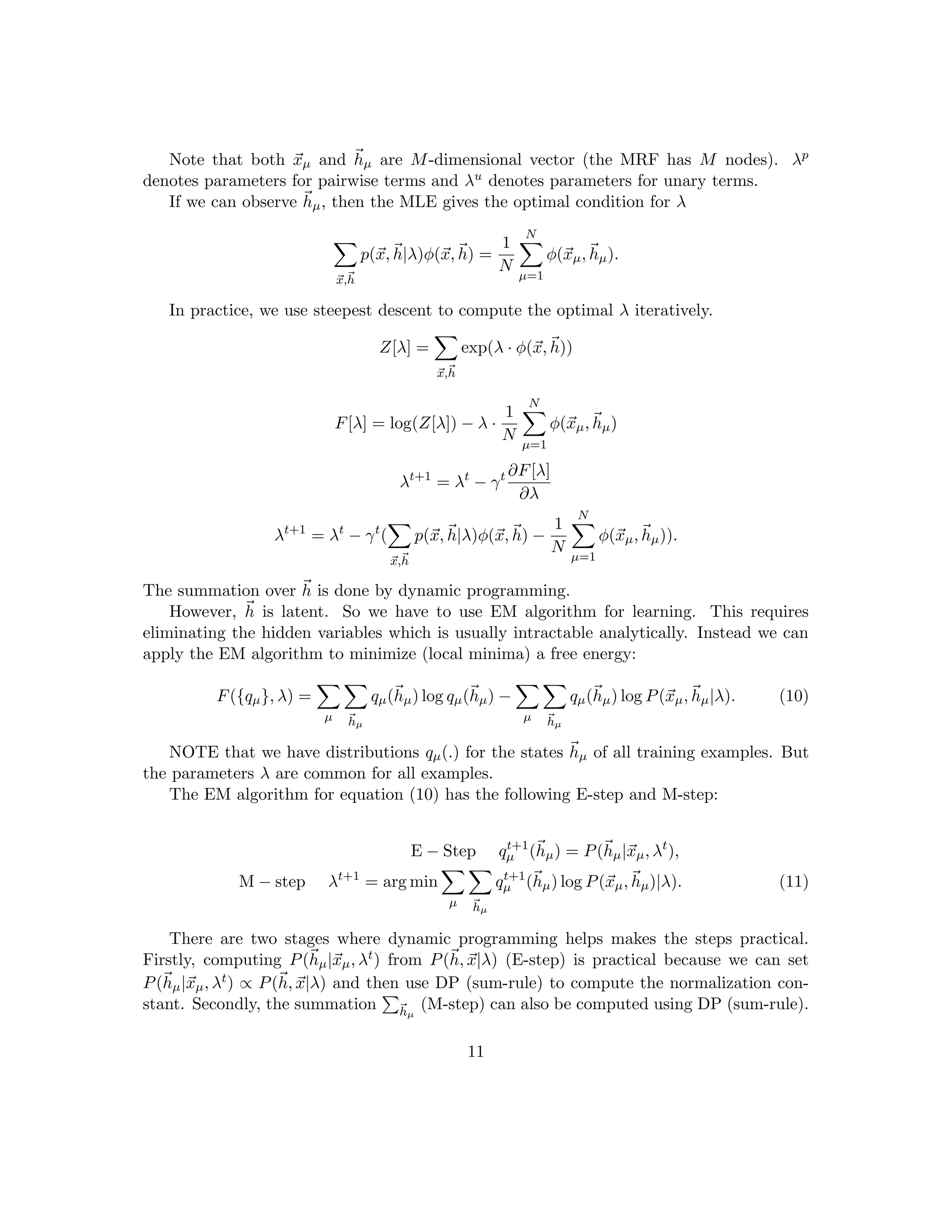 Note that both ~
xµ and ~
hµ are M-dimensional vector (the MRF has M nodes). λp
denotes parameters for pairwise terms and λu denotes parameters for unary terms.
If we can observe ~
hµ, then the MLE gives the optimal condition for λ
X
~
x,~
h
p(~
x,~
h|λ)φ(~
x,~
h) =
1
N
N
X
µ=1
φ(~
xµ,~
hµ).
In practice, we use steepest descent to compute the optimal λ iteratively.
Z[λ] =
X
~
x,~
h
exp(λ · φ(~
x,~
h))
F[λ] = log(Z[λ]) − λ ·
1
N
N
X
µ=1
φ(~
xµ,~
hµ)
λt+1
= λt
− γt ∂F[λ]
∂λ
λt+1
= λt
− γt
(
X
~
x,~
h
p(~
x,~
h|λ)φ(~
x,~
h) −
1
N
N
X
µ=1
φ(~
xµ,~
hµ)).
The summation over ~
h is done by dynamic programming.
However, ~
h is latent. So we have to use EM algorithm for learning. This requires
eliminating the hidden variables which is usually intractable analytically. Instead we can
apply the EM algorithm to minimize (local minima) a free energy:
F({qµ}, λ) =
X
µ
X
~
hµ
qµ(~
hµ) log qµ(~
hµ) −
X
µ
X
~
hµ
qµ(~
hµ) log P(~
xµ,~
hµ|λ). (10)
NOTE that we have distributions qµ(.) for the states ~
hµ of all training examples. But
the parameters λ are common for all examples.
The EM algorithm for equation (10) has the following E-step and M-step:
E − Step qt+1
µ (~
hµ) = P(~
hµ|~
xµ, λt
),
M − step λt+1
= arg min
X
µ
X
~
hµ
qt+1
µ (~
hµ) log P(~
xµ,~
hµ)|λ). (11)
There are two stages where dynamic programming helps makes the steps practical.
Firstly, computing P(~
hµ|~
xµ, λt) from P(~
h, ~
x|λ) (E-step) is practical because we can set
P(~
hµ|~
xµ, λt) ∝ P(~
h, ~
x|λ) and then use DP (sum-rule) to compute the normalization con-
stant. Secondly, the summation
P
~
hµ
(M-step) can also be computed using DP (sum-rule).
11
 