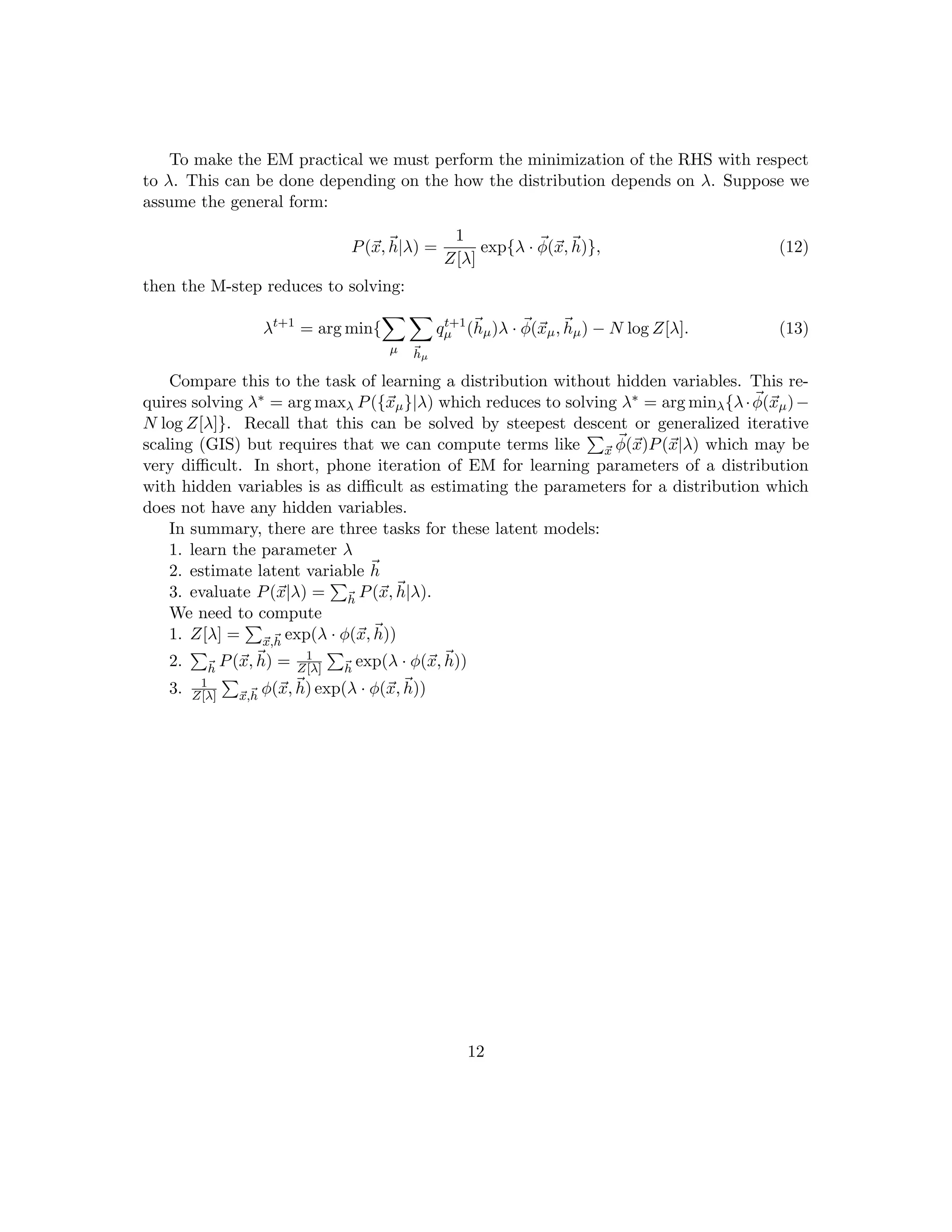To make the EM practical we must perform the minimization of the RHS with respect
to λ. This can be done depending on the how the distribution depends on λ. Suppose we
assume the general form:
P(~
x,~
h|λ) =
1
Z[λ]
exp{λ · ~
φ(~
x,~
h)}, (12)
then the M-step reduces to solving:
λt+1
= arg min{
X
µ
X
~
hµ
qt+1
µ (~
hµ)λ · ~
φ(~
xµ,~
hµ) − N log Z[λ]. (13)
Compare this to the task of learning a distribution without hidden variables. This re-
quires solving λ∗ = arg maxλ P({~
xµ}|λ) which reduces to solving λ∗ = arg minλ{λ· ~
φ(~
xµ)−
N log Z[λ]}. Recall that this can be solved by steepest descent or generalized iterative
scaling (GIS) but requires that we can compute terms like
P
~
x
~
φ(~
x)P(~
x|λ) which may be
very difficult. In short, phone iteration of EM for learning parameters of a distribution
with hidden variables is as difficult as estimating the parameters for a distribution which
does not have any hidden variables.
In summary, there are three tasks for these latent models:
1. learn the parameter λ
2. estimate latent variable ~
h
3. evaluate P(~
x|λ) =
P
~
h
P(~
x,~
h|λ).
We need to compute
1. Z[λ] =
P
~
x,~
h
exp(λ · φ(~
x,~
h))
2.
P
~
h
P(~
x,~
h) = 1
Z[λ]
P
~
h
exp(λ · φ(~
x,~
h))
3. 1
Z[λ]
P
~
x,~
h
φ(~
x,~
h) exp(λ · φ(~
x,~
h))
12
 