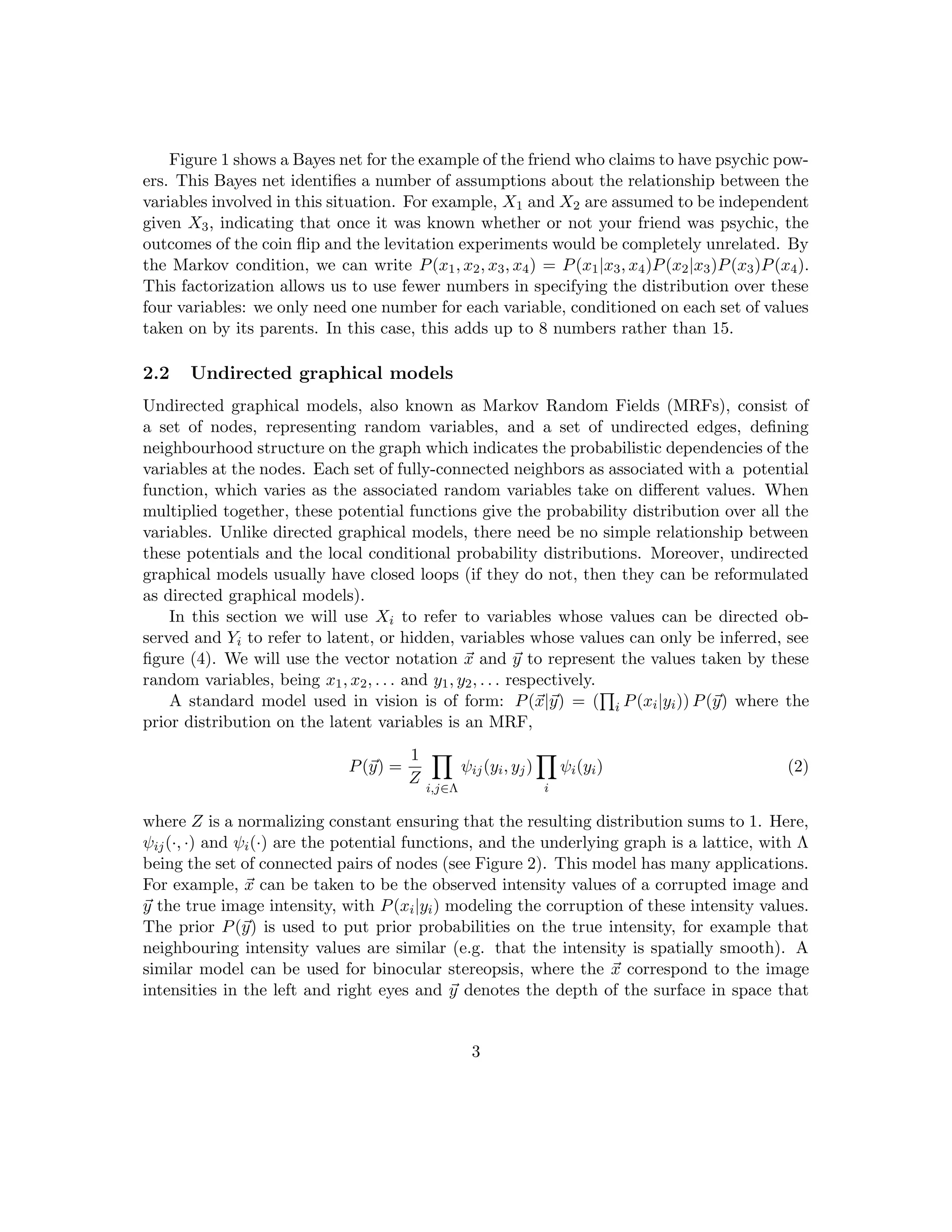 Figure 1 shows a Bayes net for the example of the friend who claims to have psychic pow-
ers. This Bayes net identifies a number of assumptions about the relationship between the
variables involved in this situation. For example, X1 and X2 are assumed to be independent
given X3, indicating that once it was known whether or not your friend was psychic, the
outcomes of the coin flip and the levitation experiments would be completely unrelated. By
the Markov condition, we can write P(x1, x2, x3, x4) = P(x1|x3, x4)P(x2|x3)P(x3)P(x4).
This factorization allows us to use fewer numbers in specifying the distribution over these
four variables: we only need one number for each variable, conditioned on each set of values
taken on by its parents. In this case, this adds up to 8 numbers rather than 15.
2.2 Undirected graphical models
Undirected graphical models, also known as Markov Random Fields (MRFs), consist of
a set of nodes, representing random variables, and a set of undirected edges, defining
neighbourhood structure on the graph which indicates the probabilistic dependencies of the
variables at the nodes. Each set of fully-connected neighbors as associated with a potential
function, which varies as the associated random variables take on different values. When
multiplied together, these potential functions give the probability distribution over all the
variables. Unlike directed graphical models, there need be no simple relationship between
these potentials and the local conditional probability distributions. Moreover, undirected
graphical models usually have closed loops (if they do not, then they can be reformulated
as directed graphical models).
In this section we will use Xi to refer to variables whose values can be directed ob-
served and Yi to refer to latent, or hidden, variables whose values can only be inferred, see
figure (4). We will use the vector notation ~
x and ~
y to represent the values taken by these
random variables, being x1, x2, . . . and y1, y2, . . . respectively.
A standard model used in vision is of form: P(~
x|~
y) = (
Q
i P(xi|yi)) P(~
y) where the
prior distribution on the latent variables is an MRF,
P(~
y) =
1
Z
Y
i,j∈Λ
ψij(yi, yj)
Y
i
ψi(yi) (2)
where Z is a normalizing constant ensuring that the resulting distribution sums to 1. Here,
ψij(·, ·) and ψi(·) are the potential functions, and the underlying graph is a lattice, with Λ
being the set of connected pairs of nodes (see Figure 2). This model has many applications.
For example, ~
x can be taken to be the observed intensity values of a corrupted image and
~
y the true image intensity, with P(xi|yi) modeling the corruption of these intensity values.
The prior P(~
y) is used to put prior probabilities on the true intensity, for example that
neighbouring intensity values are similar (e.g. that the intensity is spatially smooth). A
similar model can be used for binocular stereopsis, where the ~
x correspond to the image
intensities in the left and right eyes and ~
y denotes the depth of the surface in space that
3
 