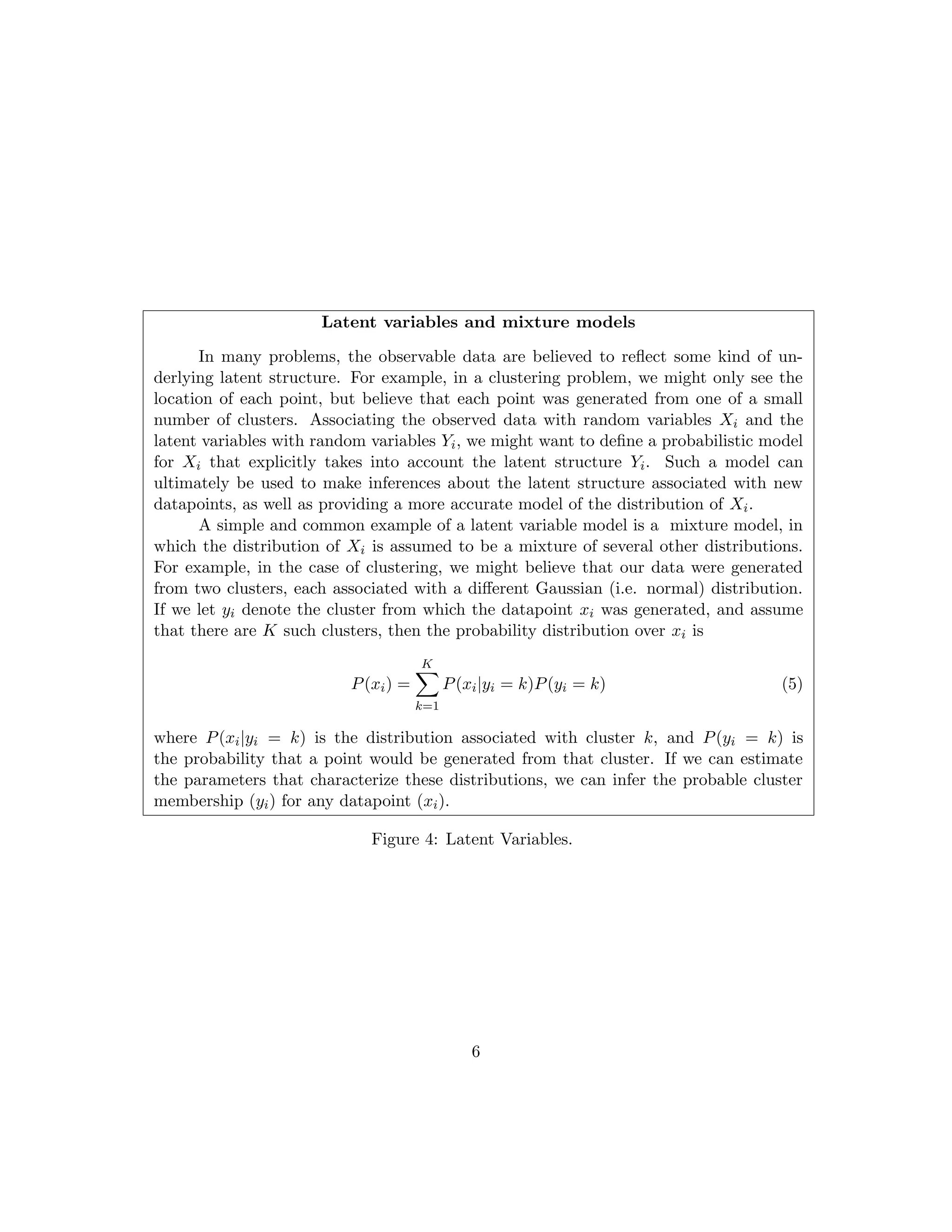Latent variables and mixture models
In many problems, the observable data are believed to reflect some kind of un-
derlying latent structure. For example, in a clustering problem, we might only see the
location of each point, but believe that each point was generated from one of a small
number of clusters. Associating the observed data with random variables Xi and the
latent variables with random variables Yi, we might want to define a probabilistic model
for Xi that explicitly takes into account the latent structure Yi. Such a model can
ultimately be used to make inferences about the latent structure associated with new
datapoints, as well as providing a more accurate model of the distribution of Xi.
A simple and common example of a latent variable model is a mixture model, in
which the distribution of Xi is assumed to be a mixture of several other distributions.
For example, in the case of clustering, we might believe that our data were generated
from two clusters, each associated with a different Gaussian (i.e. normal) distribution.
If we let yi denote the cluster from which the datapoint xi was generated, and assume
that there are K such clusters, then the probability distribution over xi is
P(xi) =
K
X
k=1
P(xi|yi = k)P(yi = k) (5)
where P(xi|yi = k) is the distribution associated with cluster k, and P(yi = k) is
the probability that a point would be generated from that cluster. If we can estimate
the parameters that characterize these distributions, we can infer the probable cluster
membership (yi) for any datapoint (xi).
Figure 4: Latent Variables.
6
 