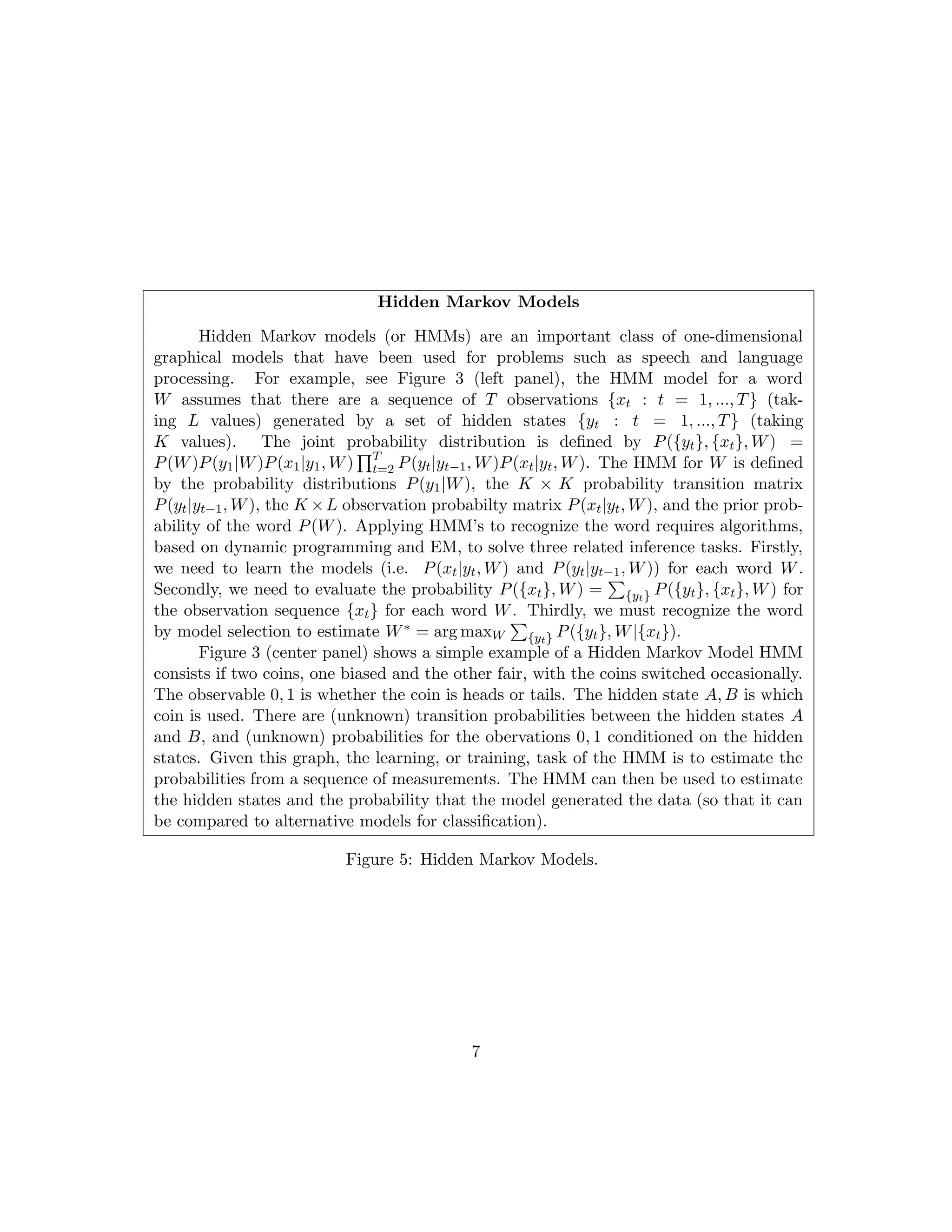 Hidden Markov Models
Hidden Markov models (or HMMs) are an important class of one-dimensional
graphical models that have been used for problems such as speech and language
processing. For example, see Figure 3 (left panel), the HMM model for a word
W assumes that there are a sequence of T observations {xt : t = 1, ..., T} (tak-
ing L values) generated by a set of hidden states {yt : t = 1, ..., T} (taking
K values). The joint probability distribution is defined by P({yt}, {xt}, W) =
P(W)P(y1|W)P(x1|y1, W)
QT
t=2 P(yt|yt−1, W)P(xt|yt, W). The HMM for W is defined
by the probability distributions P(y1|W), the K × K probability transition matrix
P(yt|yt−1, W), the K ×L observation probabilty matrix P(xt|yt, W), and the prior prob-
ability of the word P(W). Applying HMM’s to recognize the word requires algorithms,
based on dynamic programming and EM, to solve three related inference tasks. Firstly,
we need to learn the models (i.e. P(xt|yt, W) and P(yt|yt−1, W)) for each word W.
Secondly, we need to evaluate the probability P({xt}, W) =
P
{yt} P({yt}, {xt}, W) for
the observation sequence {xt} for each word W. Thirdly, we must recognize the word
by model selection to estimate W∗ = arg maxW
P
{yt} P({yt}, W|{xt}).
Figure 3 (center panel) shows a simple example of a Hidden Markov Model HMM
consists if two coins, one biased and the other fair, with the coins switched occasionally.
The observable 0, 1 is whether the coin is heads or tails. The hidden state A, B is which
coin is used. There are (unknown) transition probabilities between the hidden states A
and B, and (unknown) probabilities for the obervations 0, 1 conditioned on the hidden
states. Given this graph, the learning, or training, task of the HMM is to estimate the
probabilities from a sequence of measurements. The HMM can then be used to estimate
the hidden states and the probability that the model generated the data (so that it can
be compared to alternative models for classification).
Figure 5: Hidden Markov Models.
7
 