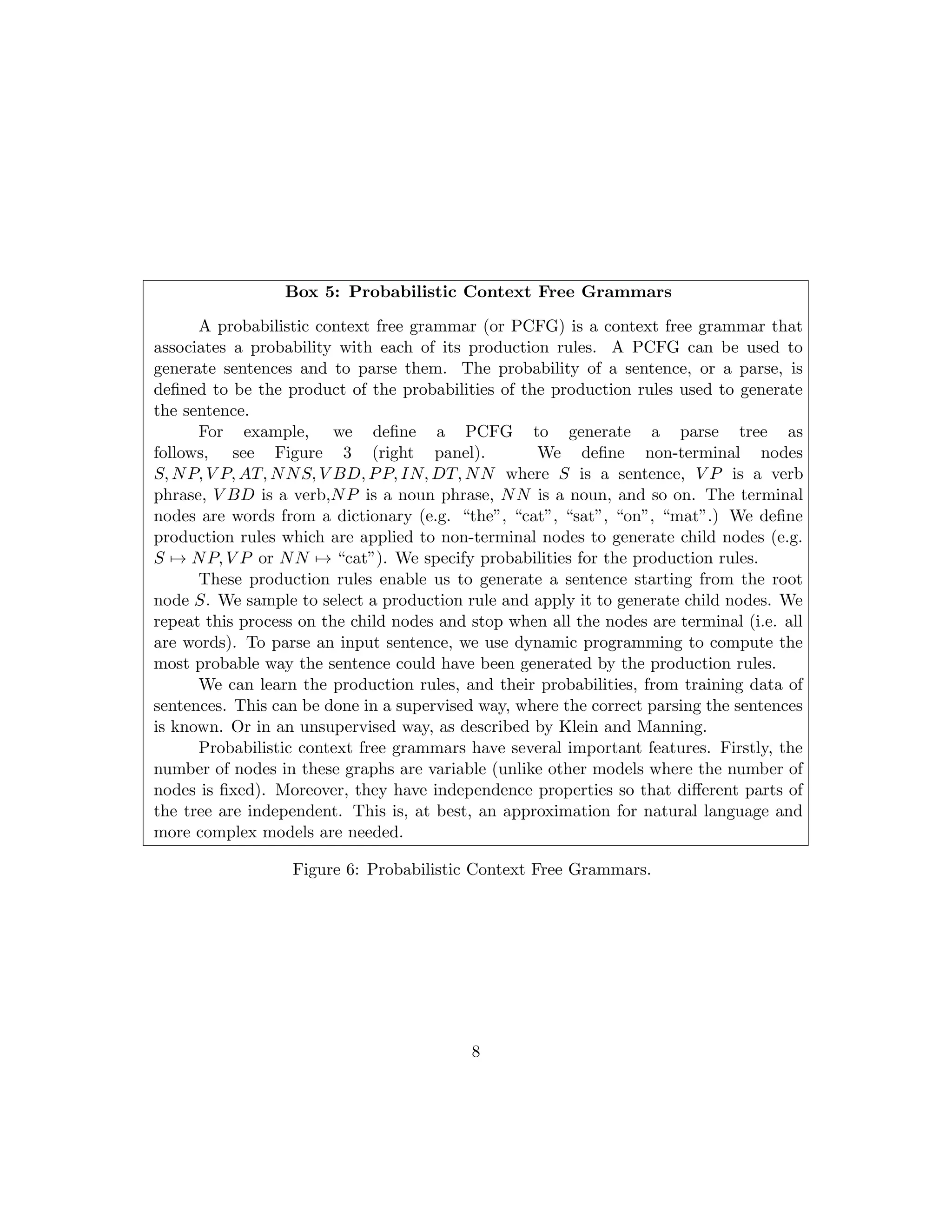 Box 5: Probabilistic Context Free Grammars
A probabilistic context free grammar (or PCFG) is a context free grammar that
associates a probability with each of its production rules. A PCFG can be used to
generate sentences and to parse them. The probability of a sentence, or a parse, is
defined to be the product of the probabilities of the production rules used to generate
the sentence.
For example, we define a PCFG to generate a parse tree as
follows, see Figure 3 (right panel). We define non-terminal nodes
S, NP, V P, AT, NNS, V BD, PP, IN, DT, NN where S is a sentence, V P is a verb
phrase, V BD is a verb,NP is a noun phrase, NN is a noun, and so on. The terminal
nodes are words from a dictionary (e.g. “the”, “cat”, “sat”, “on”, “mat”.) We define
production rules which are applied to non-terminal nodes to generate child nodes (e.g.
S 7→ NP, V P or NN 7→ “cat”). We specify probabilities for the production rules.
These production rules enable us to generate a sentence starting from the root
node S. We sample to select a production rule and apply it to generate child nodes. We
repeat this process on the child nodes and stop when all the nodes are terminal (i.e. all
are words). To parse an input sentence, we use dynamic programming to compute the
most probable way the sentence could have been generated by the production rules.
We can learn the production rules, and their probabilities, from training data of
sentences. This can be done in a supervised way, where the correct parsing the sentences
is known. Or in an unsupervised way, as described by Klein and Manning.
Probabilistic context free grammars have several important features. Firstly, the
number of nodes in these graphs are variable (unlike other models where the number of
nodes is fixed). Moreover, they have independence properties so that different parts of
the tree are independent. This is, at best, an approximation for natural language and
more complex models are needed.
Figure 6: Probabilistic Context Free Grammars.
8
 