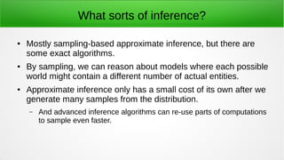 What sorts of inference?
● Mostly sampling-based approximate inference, but there are
some exact algorithms.
● By sampling, we can reason about models where each possible
world might contain a different number of actual entities.
● Approximate inference only has a small cost of its own after we
generate many samples from the distribution.
– And advanced inference algorithms can re-use parts of computations
to sample even faster.
 