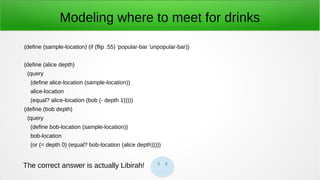 Modeling where to meet for drinks
(define (sample-location) (if (flip .55) 'popular-bar 'unpopular-bar))
(define (alice depth)
(query
(define alice-location (sample-location))
alice-location
(equal? alice-location (bob (- depth 1)))))
(define (bob depth)
(query
(define bob-location (sample-location))
bob-location
(or (= depth 0) (equal? bob-location (alice depth)))))
The correct answer is actually Libirah!
 