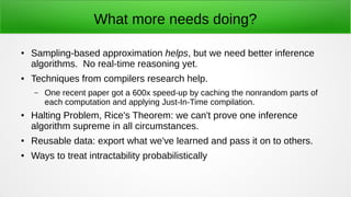What more needs doing?
● Sampling-based approximation helps, but we need better inference
algorithms. No real-time reasoning yet.
● Techniques from compilers research help.
– One recent paper got a 600x speed-up by caching the nonrandom parts of
each computation and applying Just-In-Time compilation.
● Halting Problem, Rice's Theorem: we can't prove one inference
algorithm supreme in all circumstances.
● Reusable data: export what we've learned and pass it on to others.
● Ways to treat intractability probabilistically
 