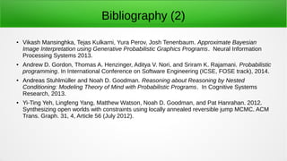 Bibliography (2)
● Vikash Mansinghka, Tejas Kulkarni, Yura Perov, Josh Tenenbaum. Approximate Bayesian
Image Interpretation using Generative Probabilistic Graphics Programs. Neural Information
Processing Systems 2013.
●
Andrew D. Gordon, Thomas A. Henzinger, Aditya V. Nori, and Sriram K. Rajamani. Probabilistic
programming. In International Conference on Software Engineering (ICSE, FOSE track), 2014.
● Andreas Stuhlmüller and Noah D. Goodman. Reasoning about Reasoning by Nested
Conditioning: Modeling Theory of Mind with Probabilistic Programs. In Cognitive Systems
Research, 2013.
● Yi-Ting Yeh, Lingfeng Yang, Matthew Watson, Noah D. Goodman, and Pat Hanrahan. 2012.
Synthesizing open worlds with constraints using locally annealed reversible jump MCMC. ACM
Trans. Graph. 31, 4, Article 56 (July 2012).
 