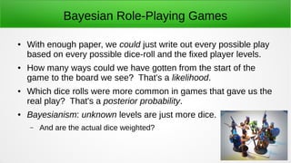 Bayesian Role-Playing Games
● With enough paper, we could just write out every possible play
based on every possible dice-roll and the fixed player levels.
● How many ways could we have gotten from the start of the
game to the board we see? That's a likelihood.
● Which dice rolls were more common in games that gave us the
real play? That's a posterior probability.
● Bayesianism: unknown levels are just more dice.
– And are the actual dice weighted?
 