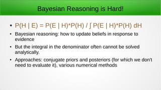 Bayesian Reasoning is Hard!
● P(H | E) = P(E | H)*P(H) / ∫ P(E | H)*P(H) dH
● Bayesian reasoning: how to update beliefs in response to
evidence
● But the integral in the denominator often cannot be solved
analytically.
● Approaches: conjugate priors and posteriors (for which we don't
need to evaluate it), various numerical methods
 
