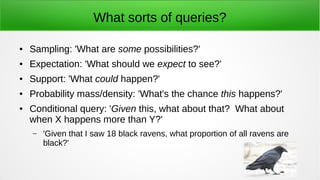 What sorts of queries?
● Sampling: 'What are some possibilities?'
● Expectation: 'What should we expect to see?'
● Support: 'What could happen?'
● Probability mass/density: 'What's the chance this happens?'
● Conditional query: 'Given this, what about that? What about
when X happens more than Y?'
– 'Given that I saw 18 black ravens, what proportion of all ravens are
black?'
 