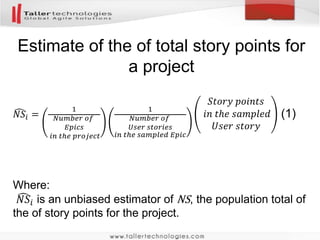 Product
Epic
User
Story
Total size per section level
The user story rectangle represents the
estimated size of a randomly sampled user
story. The size of that user story is expanded
to an estimated total project size by dividing
that size by its selection probabilities which is
indicated here by the arrows. The selection
probabilities assigned to epics and user
stories are arbitrary. Unless the probabilities
do not sum to one they will not affect the
unbiasedness of the resultant estimate, but
they will affect its precision. When applying
RBS for sizing a project today we will use the
method “probabilities proportional to number”
where the total number of epics in the product
backlog and the total number of user stories
per epic are used to calculate conditional
selection probabilities.
Applications of RBS to project sizing
 