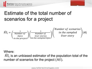 Total number of user stories for the
project
𝑋 =
1
𝑚
𝑖=1
𝑚
𝑋𝑖 =
1
𝑚
𝑖=1
𝑚
𝑆𝑖
1
𝑛
(2)
𝑋 is an unbiased estimator of the total number of user
stories for the project
𝑆𝑖 is the number of user stories in the m-th epic
m is the number of estimates done
n is the number of epics in the project
 