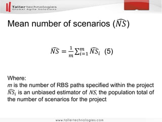 Algorithm
1. Divide the project scope into epics.
2. Randomly sample one of the epics
3. Analyze how many stories are in the sampled epic.
Write down the number of stories.
4. Using formula (1) calculate one estimate of the total
number of stories for the project
5. Repeat points 2-4 between 7 and 11 times
6. Using formula (2) calculate the total number of stories
for the project
 