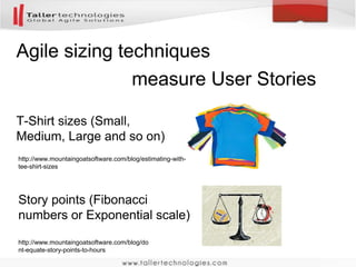 Agile sizing techniques
T-Shirt sizes (Small,
Medium, Large and so on)
Story points (Fibonacci
numbers or Exponential scale)
http://www.mountaingoatsoftware.com/blog/estimating-with-
tee-shirt-sizes
http://www.mountaingoatsoftware.com/blog/do
nt-equate-story-points-to-hours
measure User Stories
 
