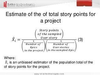 Estimate of the of total story points for
a project
Where:
𝑋𝑖 is an unbiased estimator of the population total of the
of story points for the project.
𝑋𝑖 =
𝑆𝑡𝑜𝑟𝑦 𝑝𝑜𝑖𝑛𝑡𝑠
𝑜𝑓 𝑡ℎ𝑒 𝑠𝑎𝑚𝑝𝑙𝑒𝑑
𝑈𝑠𝑒𝑟 𝑠𝑡𝑜𝑟𝑦
1
𝑁𝑢𝑚𝑏𝑒𝑟 𝑜𝑓
𝐸𝑝𝑖𝑐𝑠
𝑖𝑛 𝑡ℎ𝑒 𝑝𝑟𝑜𝑗𝑒𝑐𝑡
1
𝑁𝑢𝑚𝑏𝑒𝑟 𝑜𝑓
𝑈𝑠𝑒𝑟 𝑠𝑡𝑜𝑟𝑖𝑒𝑠
𝑖𝑛 𝑡ℎ𝑒 𝑠𝑎𝑚𝑝𝑙𝑒𝑑 𝐸𝑝𝑖𝑐
(3)
 