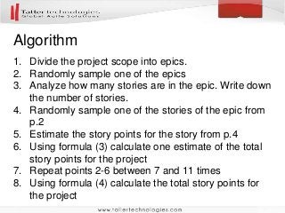 Algorithm
1. Divide the project scope into epics.
2. Randomly sample one of the epics
3. Analyze how many stories are in the epic. Write down
the number of stories.
4. Randomly sample one of the stories of the epic from
p.2
5. Estimate the story points for the story from p.4
6. Using formula (3) calculate one estimate of the total
story points for the project
7. Repeat points 2-6 between 7 and 11 times
8. Using formula (4) calculate the total story points for
the project
 