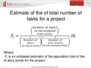 Estimate of the of total number of
tasks for a project
Where:
𝑋𝑖 is an unbiased estimator of the population total of the
of story points for the project.
𝑋𝑖 =
𝑁𝑢𝑚𝑏𝑒𝑟 𝑜𝑓 𝑡𝑎𝑠𝑘𝑠
𝑖𝑛 𝑡ℎ𝑒 𝑠𝑎𝑚𝑝𝑙𝑒𝑑
𝑈𝑠𝑒𝑟 𝑠𝑡𝑜𝑟𝑦
1
𝑁𝑢𝑚𝑏𝑒𝑟 𝑜𝑓
𝐸𝑝𝑖𝑐𝑠
𝑖𝑛 𝑡ℎ𝑒 𝑝𝑟𝑜𝑗𝑒𝑐𝑡
1
𝑁𝑢𝑚𝑏𝑒𝑟 𝑜𝑓
𝑈𝑠𝑒𝑟 𝑠𝑡𝑜𝑟𝑖𝑒𝑠
𝑖𝑛 𝑡ℎ𝑒 𝑠𝑎𝑚𝑝𝑙𝑒𝑑 𝐸𝑝𝑖𝑐
(5)
 