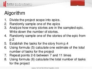 Algorithm
1. Divide the project scope into epics.
2. Randomly sample one of the epics
3. Analyze how many stories are in the sampled epic.
Write down the number of stories.
4. Randomly sample one of the stories of the epic from
p.2
5. Establish the tasks for the story from p.4
6. Using formula (5) calculate one estimate of the total
number of tasks for the project
7. Repeat points 2-6 between 7 and 11 times
8. Using formula (6) calculate the total number of tasks
for the project
 