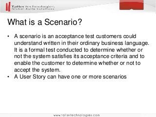 What is a Scenario?
• A scenario is an acceptance test customers could
understand written in their ordinary business language.
It is a formal test conducted to determine whether or
not the system satisfies its acceptance criteria and to
enable the customer to determine whether or not to
accept the system.
• A User Story can have one or more scenarios
 