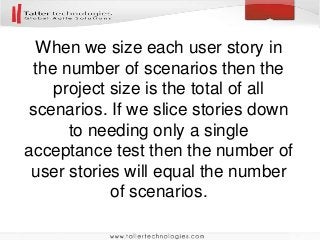 When we size each user story in
the number of scenarios then the
project size is the total of all
scenarios. If we slice stories down
to needing only a single
acceptance test then the number of
user stories will equal the number
of scenarios.
 