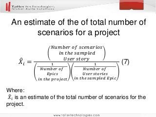 An estimate of the of total number of
scenarios for a project
Where:
𝑋𝑖 is an estimate of the total number of scenarios for the
project.
𝑋𝑖 =
𝑁𝑢𝑚𝑏𝑒𝑟 𝑜𝑓 𝑠𝑐𝑒𝑛𝑎𝑟𝑖𝑜𝑠
𝑖𝑛 𝑡ℎ𝑒 𝑠𝑎𝑚𝑝𝑙𝑒𝑑
𝑈𝑠𝑒𝑟 𝑠𝑡𝑜𝑟𝑦
1
𝑁𝑢𝑚𝑏𝑒𝑟 𝑜𝑓
𝐸𝑝𝑖𝑐𝑠
𝑖𝑛 𝑡ℎ𝑒 𝑝𝑟𝑜𝑗𝑒𝑐𝑡
1
𝑁𝑢𝑚𝑏𝑒𝑟 𝑜𝑓
𝑈𝑠𝑒𝑟 𝑠𝑡𝑜𝑟𝑖𝑒𝑠
𝑖𝑛 𝑡ℎ𝑒 𝑠𝑎𝑚𝑝𝑙𝑒𝑑 𝐸𝑝𝑖𝑐
(7)
 