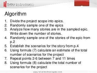 Algorithm
1. Divide the project scope into epics.
2. Randomly sample one of the epics
3. Analyze how many stories are in the sampled epic.
Write down the number of stories.
4. Randomly sample one of the stories of the epic from
p.2
5. Establish the scenarios for the story from p.4
6. Using formula (7) calculate an estimate of the total
number of scenarios for the project
7. Repeat points 2-6 between 7 and 11 times
8. Using formula (8) calculate the total number of
scenarios for the project
 