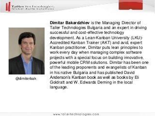 Dimitar Bakardzhiev is the Managing Director of
Taller Technologies Bulgaria and an expert in driving
successful and cost-effective technology
development. As a Lean-Kanban University (LKU)-
Accredited Kanban Trainer (AKT) and avid, expert
Kanban practitioner, Dimitar puts lean principles to
work every day when managing complex software
projects with a special focus on building innovative,
powerful mobile CRM solutions. Dimitar has been one
of the leading proponents and evangelists of Kanban
in his native Bulgaria and has published David
Anderson’s Kanban book as well as books by Eli
Goldratt and W. Edwards Deming in the local
language.
@dimiterbak
 
