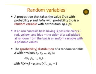 Random variables
 A proposition that takes the value True with
probability p and False with probability 1‐p is a
random variable with distribution <p,1‐p>
 If an urn contains balls having 3 possible colors –
red, yellow, and blue – the color of a ball picked
at random from the bag is a random variable with
3 possible values
 The (probability) distribution of a random variable
X with n values x1, x2, …, xn is:
<p1, p2, …, pn>
with P(X=xi) = pi and pi = 1
 
